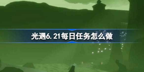 光遇6.21每日任务怎么做